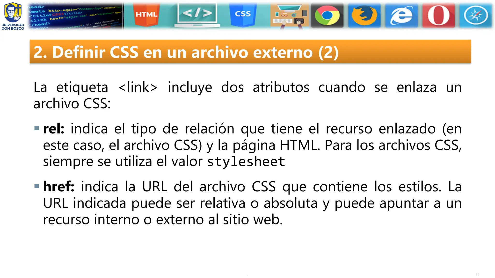 36
.
2. Definir CSS en un archivo externo (2)
La etiqueta <link> incluye dos atributos cuando se enlaza un
archivo CSS:
▪ rel: indica el tipo de relación que tiene el recurso enlazado (en
este caso, el archivo CSS) y la página HTML. Para los archivos CSS,
siempre se utiliza el valor stylesheet
▪ href: indica la URL del archivo CSS que contiene los estilos. La
URL indicada puede ser relativa o absoluta y puede apuntar a un
recurso interno o externo al sitio web.
 