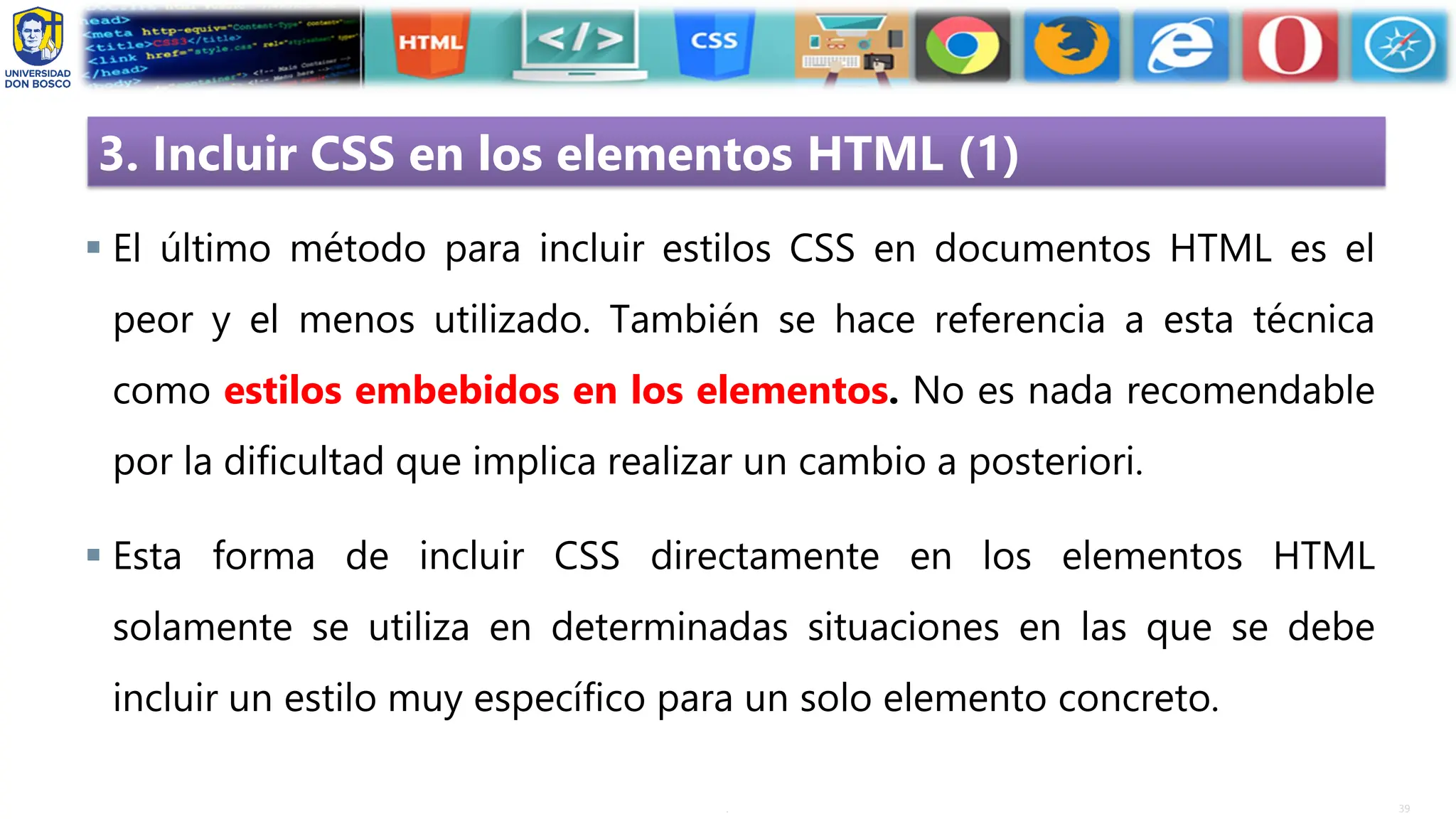 39
.
3. Incluir CSS en los elementos HTML (1)
▪ El último método para incluir estilos CSS en documentos HTML es el
peor y el menos utilizado. También se hace referencia a esta técnica
como estilos embebidos en los elementos. No es nada recomendable
por la dificultad que implica realizar un cambio a posteriori.
▪ Esta forma de incluir CSS directamente en los elementos HTML
solamente se utiliza en determinadas situaciones en las que se debe
incluir un estilo muy específico para un solo elemento concreto.
 