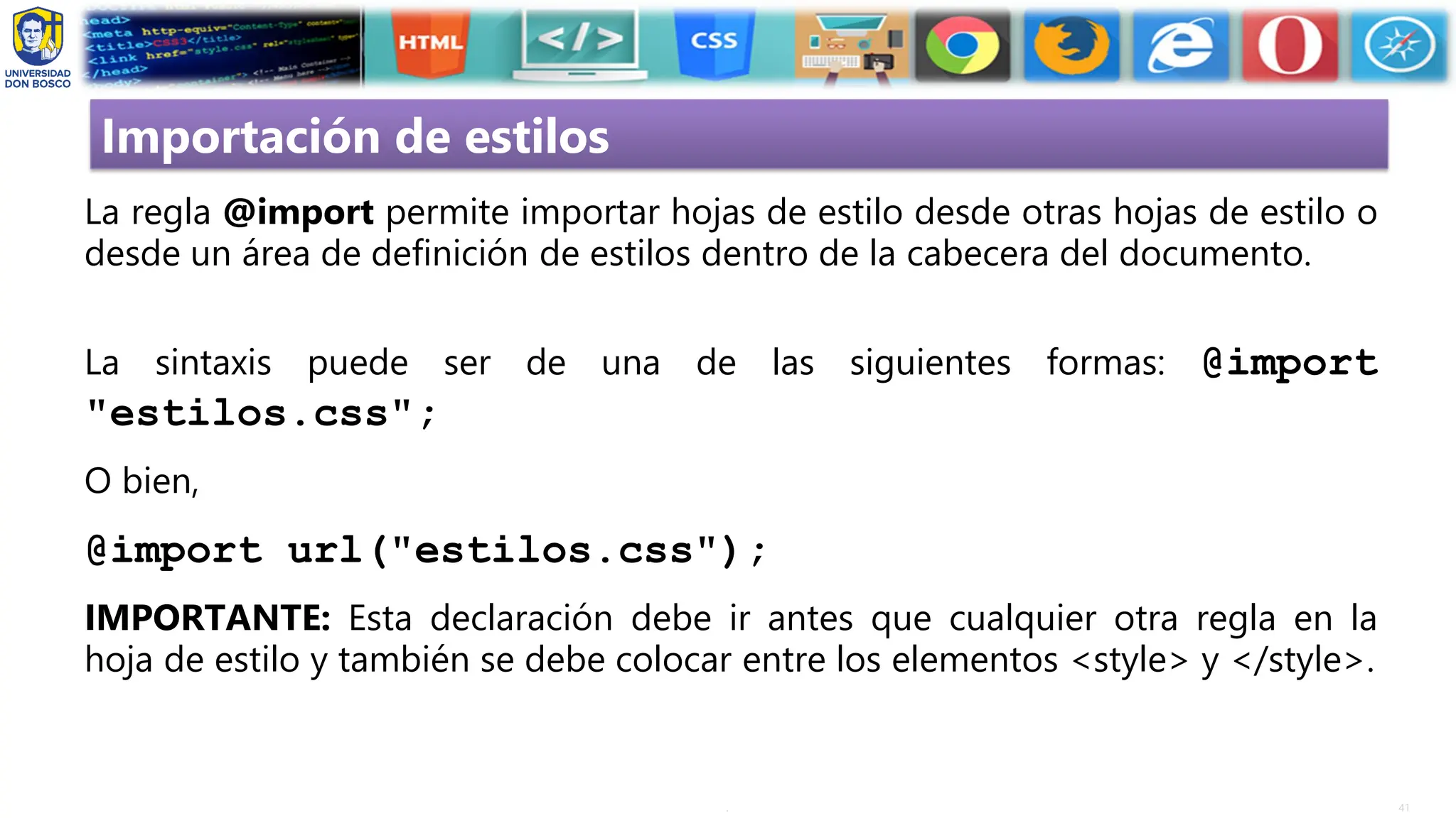 41
.
Importación de estilos
La regla @import permite importar hojas de estilo desde otras hojas de estilo o
desde un área de definición de estilos dentro de la cabecera del documento.
La sintaxis puede ser de una de las siguientes formas: @import
"estilos.css";
O bien,
@import url("estilos.css");
IMPORTANTE: Esta declaración debe ir antes que cualquier otra regla en la
hoja de estilo y también se debe colocar entre los elementos <style> y </style>.
 