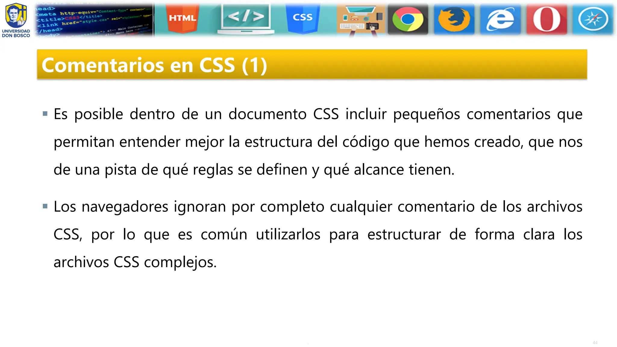 44
.
Comentarios en CSS (1)
▪ Es posible dentro de un documento CSS incluir pequeños comentarios que
permitan entender mejor la estructura del código que hemos creado, que nos
de una pista de qué reglas se definen y qué alcance tienen.
▪ Los navegadores ignoran por completo cualquier comentario de los archivos
CSS, por lo que es común utilizarlos para estructurar de forma clara los
archivos CSS complejos.
 