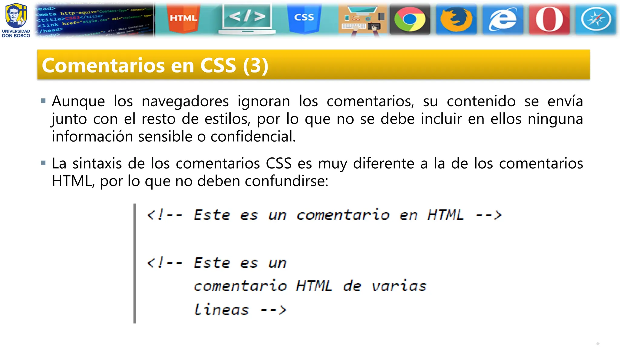 46
.
Comentarios en CSS (3)
▪ Aunque los navegadores ignoran los comentarios, su contenido se envía
junto con el resto de estilos, por lo que no se debe incluir en ellos ninguna
información sensible o confidencial.
▪ La sintaxis de los comentarios CSS es muy diferente a la de los comentarios
HTML, por lo que no deben confundirse:
 