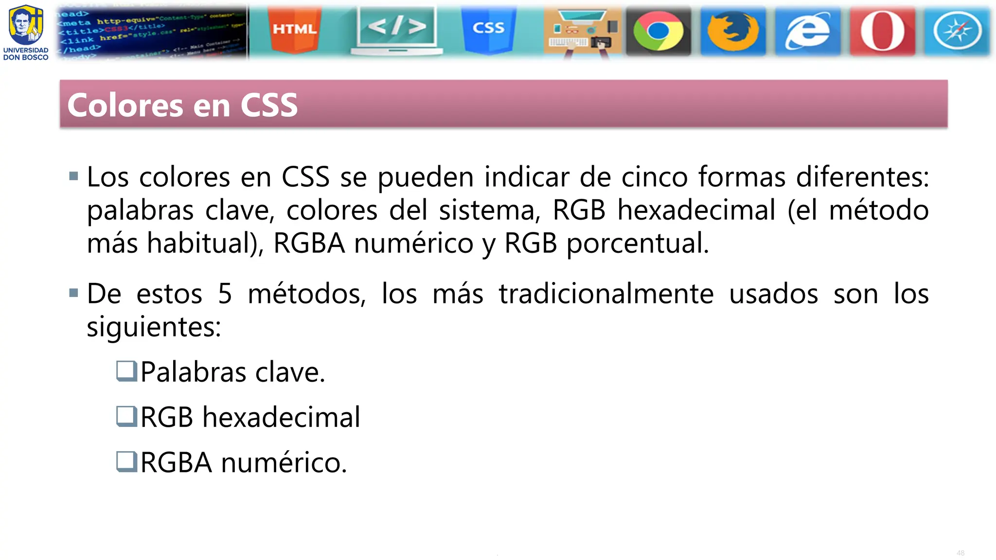 48
.
Colores en CSS
▪ Los colores en CSS se pueden indicar de cinco formas diferentes:
palabras clave, colores del sistema, RGB hexadecimal (el método
más habitual), RGBA numérico y RGB porcentual.
▪ De estos 5 métodos, los más tradicionalmente usados son los
siguientes:
❑Palabras clave.
❑RGB hexadecimal
❑RGBA numérico.
 