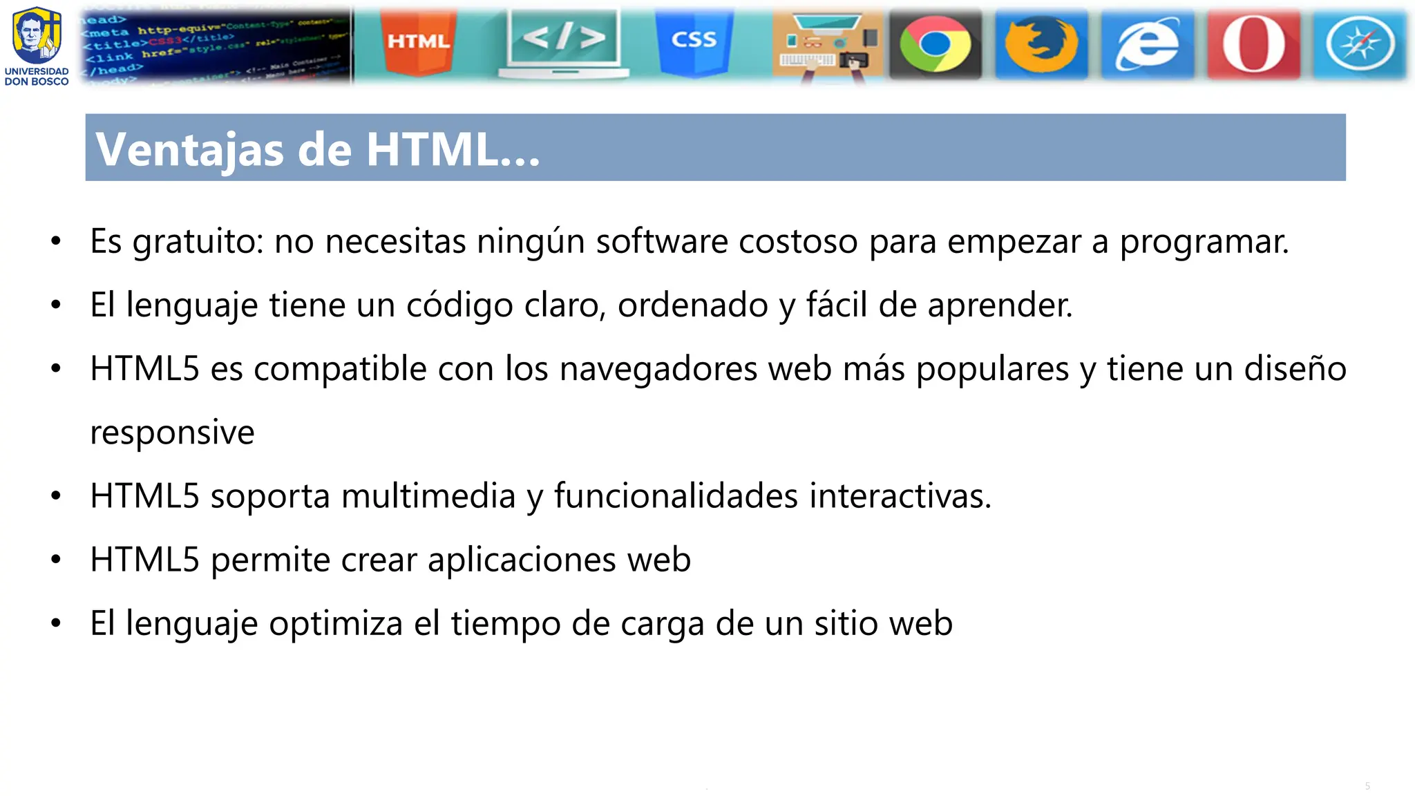 5
.
Ventajas de HTML…
• Es gratuito: no necesitas ningún software costoso para empezar a programar.
• El lenguaje tiene un código claro, ordenado y fácil de aprender.
• HTML5 es compatible con los navegadores web más populares y tiene un diseño
responsive
• HTML5 soporta multimedia y funcionalidades interactivas.
• HTML5 permite crear aplicaciones web
• El lenguaje optimiza el tiempo de carga de un sitio web
 