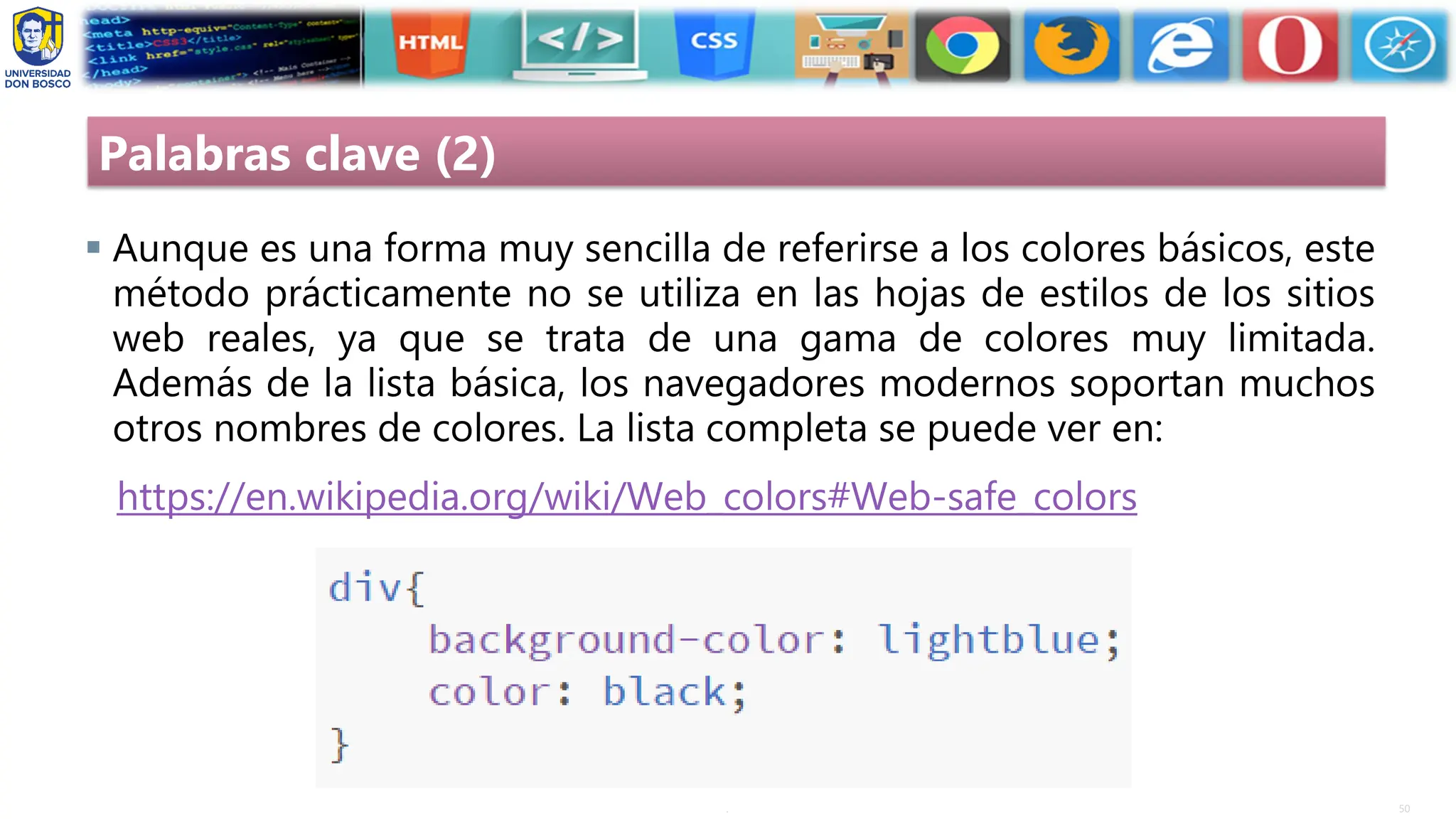50
.
Palabras clave (2)
▪ Aunque es una forma muy sencilla de referirse a los colores básicos, este
método prácticamente no se utiliza en las hojas de estilos de los sitios
web reales, ya que se trata de una gama de colores muy limitada.
Además de la lista básica, los navegadores modernos soportan muchos
otros nombres de colores. La lista completa se puede ver en:
https://en.wikipedia.org/wiki/Web_colors#Web-safe_colors
 