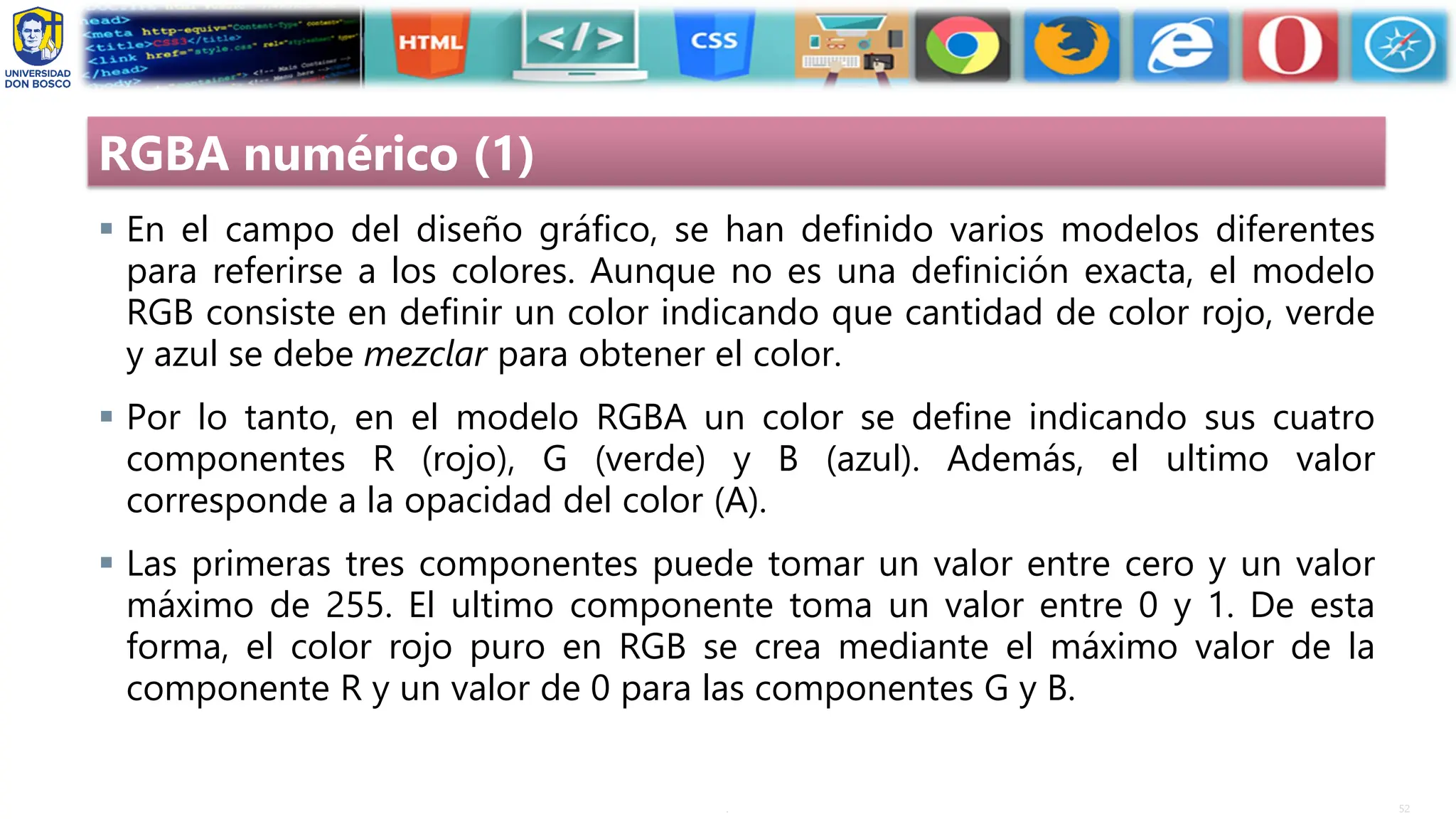 52
.
RGBA numérico (1)
▪ En el campo del diseño gráfico, se han definido varios modelos diferentes
para referirse a los colores. Aunque no es una definición exacta, el modelo
RGB consiste en definir un color indicando que cantidad de color rojo, verde
y azul se debe mezclar para obtener el color.
▪ Por lo tanto, en el modelo RGBA un color se define indicando sus cuatro
componentes R (rojo), G (verde) y B (azul). Además, el ultimo valor
corresponde a la opacidad del color (A).
▪ Las primeras tres componentes puede tomar un valor entre cero y un valor
máximo de 255. El ultimo componente toma un valor entre 0 y 1. De esta
forma, el color rojo puro en RGB se crea mediante el máximo valor de la
componente R y un valor de 0 para las componentes G y B.
 