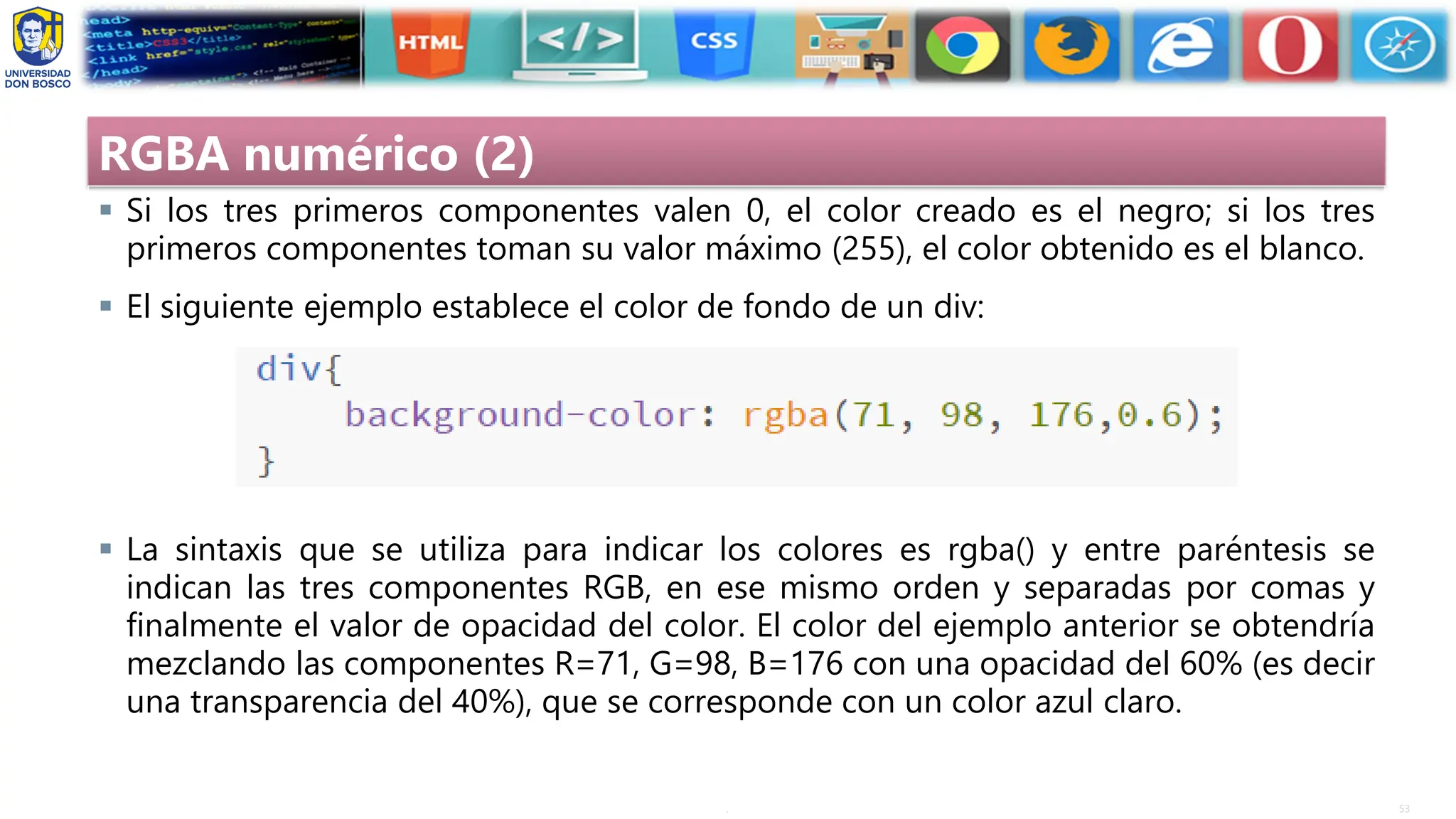 53
.
RGBA numérico (2)
▪ Si los tres primeros componentes valen 0, el color creado es el negro; si los tres
primeros componentes toman su valor máximo (255), el color obtenido es el blanco.
▪ El siguiente ejemplo establece el color de fondo de un div:
▪ La sintaxis que se utiliza para indicar los colores es rgba() y entre paréntesis se
indican las tres componentes RGB, en ese mismo orden y separadas por comas y
finalmente el valor de opacidad del color. El color del ejemplo anterior se obtendría
mezclando las componentes R=71, G=98, B=176 con una opacidad del 60% (es decir
una transparencia del 40%), que se corresponde con un color azul claro.
 