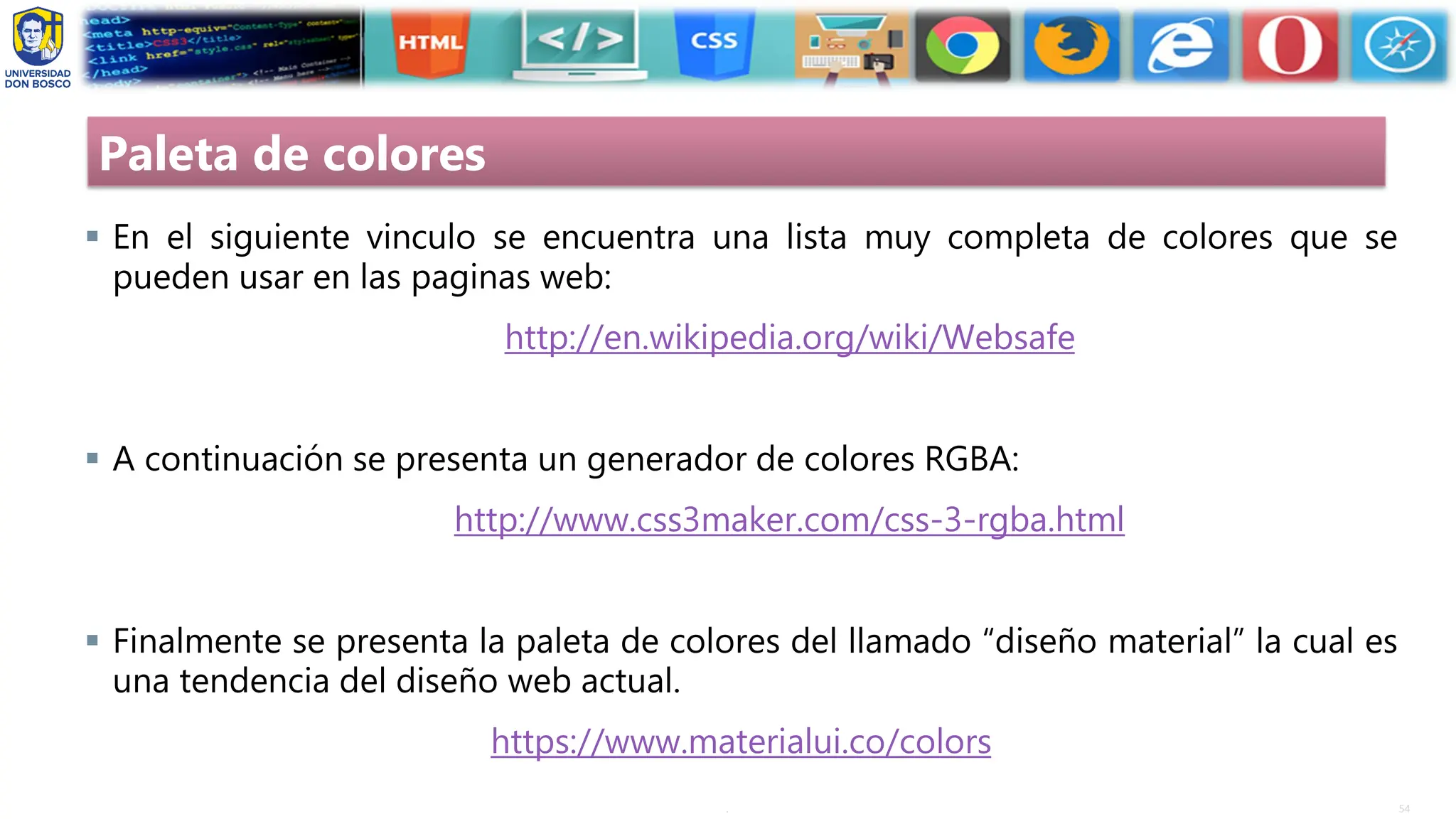 54
.
Paleta de colores
▪ En el siguiente vinculo se encuentra una lista muy completa de colores que se
pueden usar en las paginas web:
http://en.wikipedia.org/wiki/Websafe
▪ A continuación se presenta un generador de colores RGBA:
http://www.css3maker.com/css-3-rgba.html
▪ Finalmente se presenta la paleta de colores del llamado “diseño material” la cual es
una tendencia del diseño web actual.
https://www.materialui.co/colors
 