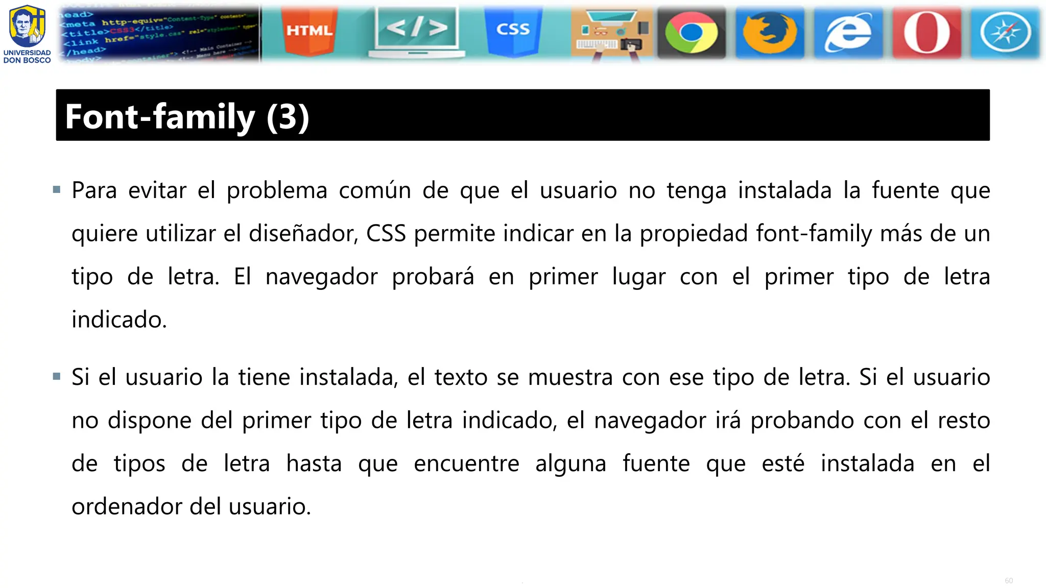 60
.
Font-family (3)
▪ Para evitar el problema común de que el usuario no tenga instalada la fuente que
quiere utilizar el diseñador, CSS permite indicar en la propiedad font-family más de un
tipo de letra. El navegador probará en primer lugar con el primer tipo de letra
indicado.
▪ Si el usuario la tiene instalada, el texto se muestra con ese tipo de letra. Si el usuario
no dispone del primer tipo de letra indicado, el navegador irá probando con el resto
de tipos de letra hasta que encuentre alguna fuente que esté instalada en el
ordenador del usuario.
 
