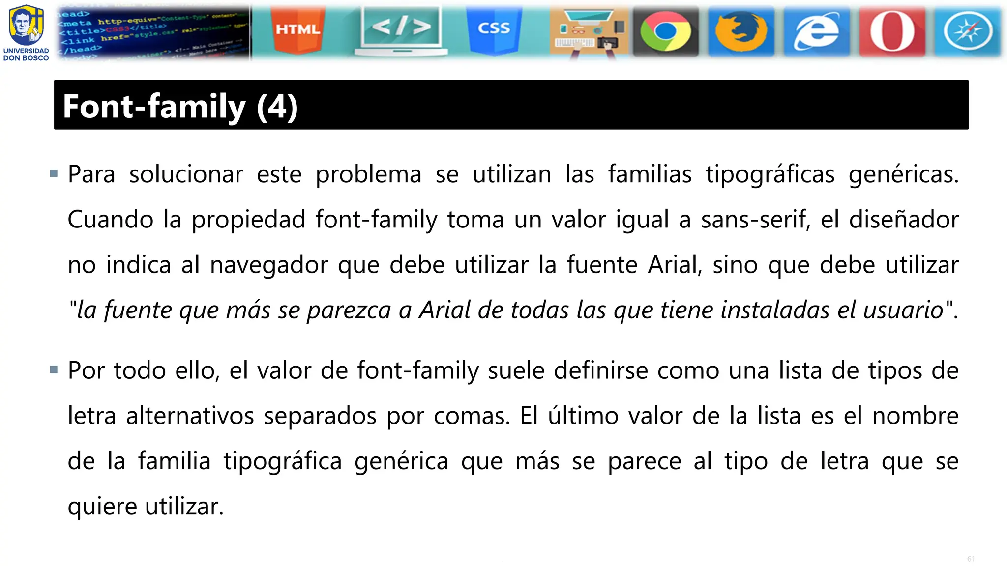 61
.
Font-family (4)
▪ Para solucionar este problema se utilizan las familias tipográficas genéricas.
Cuando la propiedad font-family toma un valor igual a sans-serif, el diseñador
no indica al navegador que debe utilizar la fuente Arial, sino que debe utilizar
"la fuente que más se parezca a Arial de todas las que tiene instaladas el usuario".
▪ Por todo ello, el valor de font-family suele definirse como una lista de tipos de
letra alternativos separados por comas. El último valor de la lista es el nombre
de la familia tipográfica genérica que más se parece al tipo de letra que se
quiere utilizar.
 