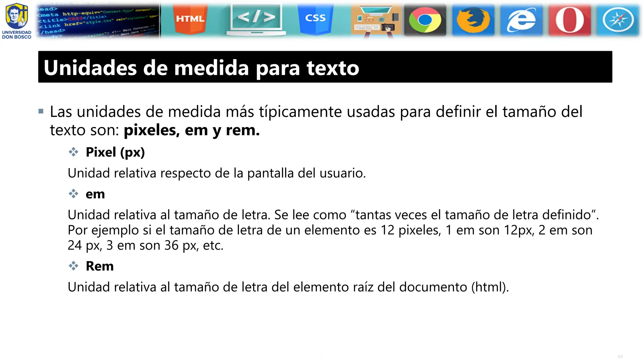 64
.
Unidades de medida para texto
▪ Las unidades de medida más típicamente usadas para definir el tamaño del
texto son: pixeles, em y rem.
❖ Pixel (px)
Unidad relativa respecto de la pantalla del usuario.
❖ em
Unidad relativa al tamaño de letra. Se lee como “tantas veces el tamaño de letra definido”.
Por ejemplo si el tamaño de letra de un elemento es 12 pixeles, 1 em son 12px, 2 em son
24 px, 3 em son 36 px, etc.
❖ Rem
Unidad relativa al tamaño de letra del elemento raíz del documento (html).
 