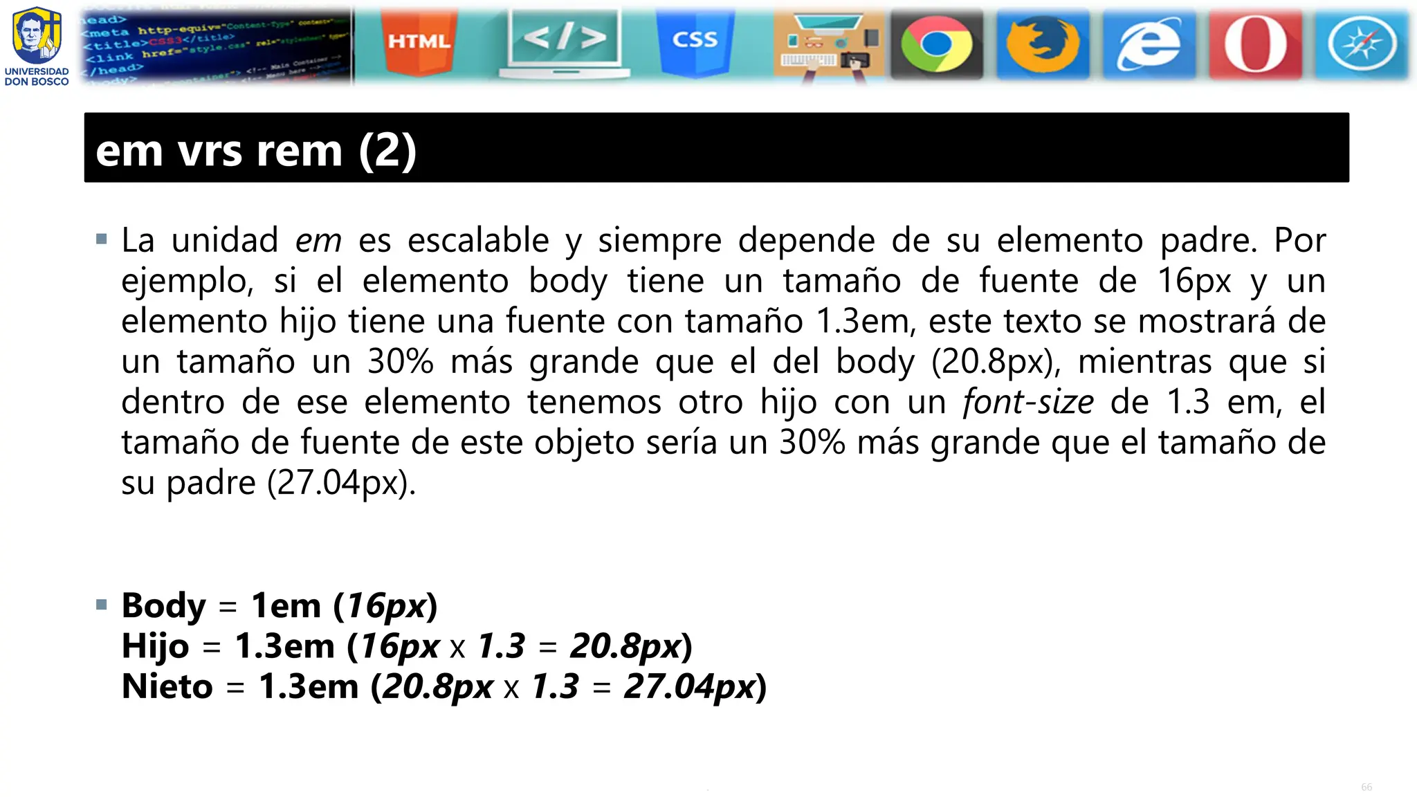 66
.
em vrs rem (2)
▪ La unidad em es escalable y siempre depende de su elemento padre. Por
ejemplo, si el elemento body tiene un tamaño de fuente de 16px y un
elemento hijo tiene una fuente con tamaño 1.3em, este texto se mostrará de
un tamaño un 30% más grande que el del body (20.8px), mientras que si
dentro de ese elemento tenemos otro hijo con un font-size de 1.3 em, el
tamaño de fuente de este objeto sería un 30% más grande que el tamaño de
su padre (27.04px).
▪ Body = 1em (16px)
Hijo = 1.3em (16px x 1.3 = 20.8px)
Nieto = 1.3em (20.8px x 1.3 = 27.04px)
 