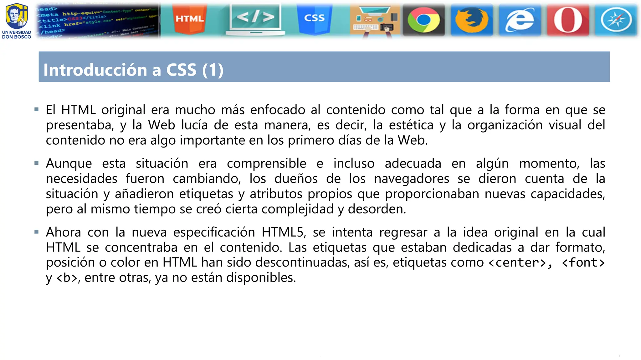 7
.
Introducción a CSS (1)
▪ El HTML original era mucho más enfocado al contenido como tal que a la forma en que se
presentaba, y la Web lucía de esta manera, es decir, la estética y la organización visual del
contenido no era algo importante en los primero días de la Web.
▪ Aunque esta situación era comprensible e incluso adecuada en algún momento, las
necesidades fueron cambiando, los dueños de los navegadores se dieron cuenta de la
situación y añadieron etiquetas y atributos propios que proporcionaban nuevas capacidades,
pero al mismo tiempo se creó cierta complejidad y desorden.
▪ Ahora con la nueva especificación HTML5, se intenta regresar a la idea original en la cual
HTML se concentraba en el contenido. Las etiquetas que estaban dedicadas a dar formato,
posición o color en HTML han sido descontinuadas, así es, etiquetas como <center>, <font>
y <b>, entre otras, ya no están disponibles.
 