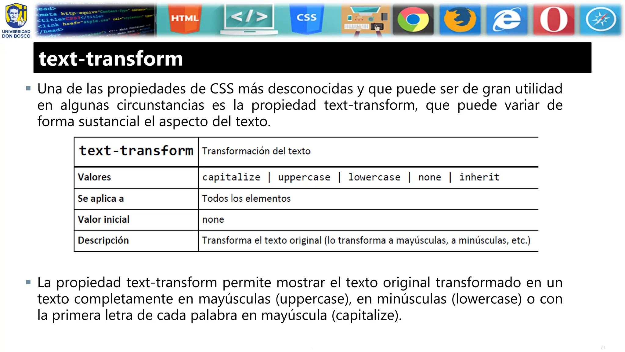 73
.
text-transform
▪ Una de las propiedades de CSS más desconocidas y que puede ser de gran utilidad
en algunas circunstancias es la propiedad text-transform, que puede variar de
forma sustancial el aspecto del texto.
▪ La propiedad text-transform permite mostrar el texto original transformado en un
texto completamente en mayúsculas (uppercase), en minúsculas (lowercase) o con
la primera letra de cada palabra en mayúscula (capitalize).
 