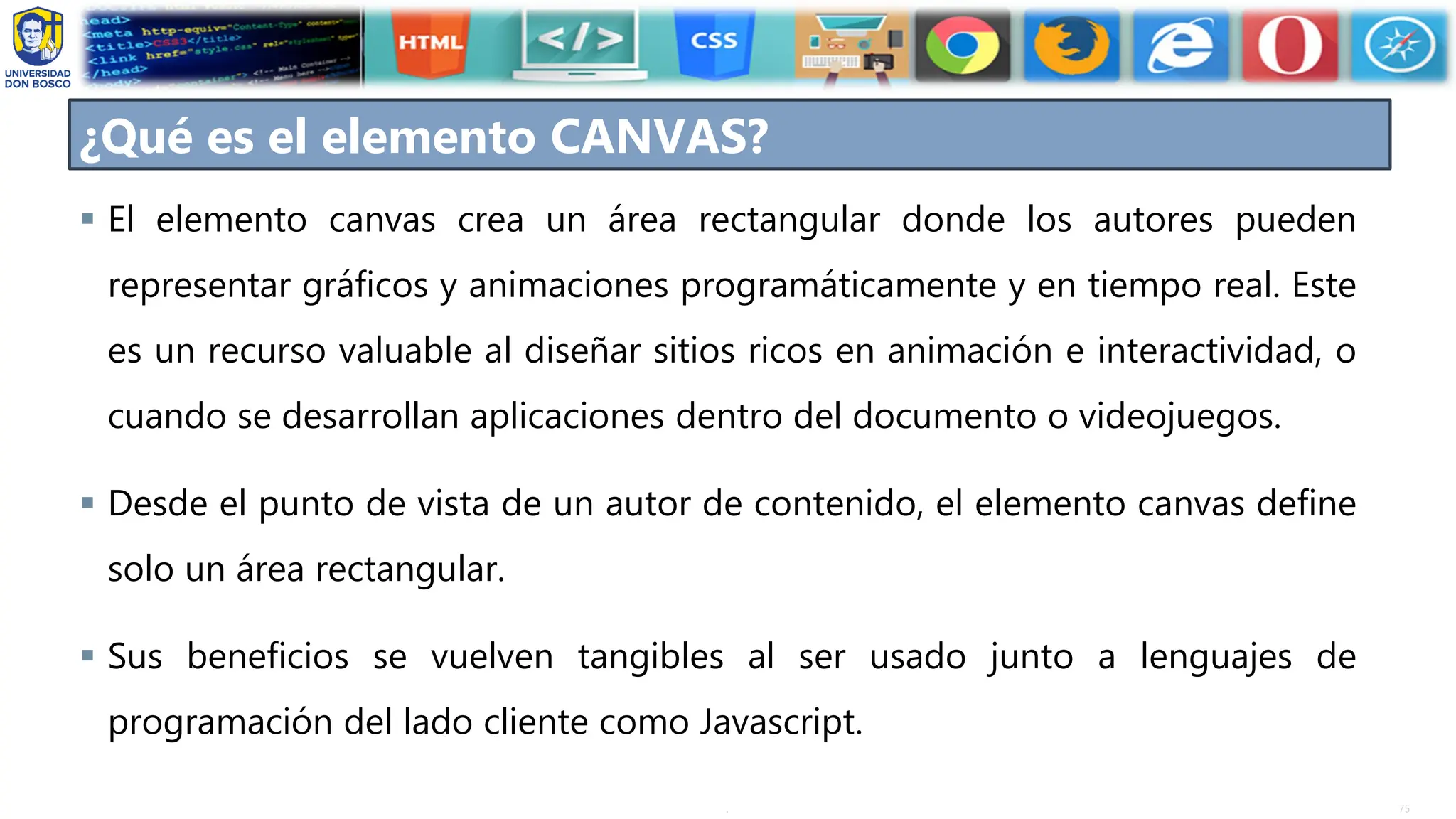 75
.
▪ El elemento canvas crea un área rectangular donde los autores pueden
representar gráficos y animaciones programáticamente y en tiempo real. Este
es un recurso valuable al diseñar sitios ricos en animación e interactividad, o
cuando se desarrollan aplicaciones dentro del documento o videojuegos.
▪ Desde el punto de vista de un autor de contenido, el elemento canvas define
solo un área rectangular.
▪ Sus beneficios se vuelven tangibles al ser usado junto a lenguajes de
programación del lado cliente como Javascript.
¿Qué es el elemento CANVAS?
 