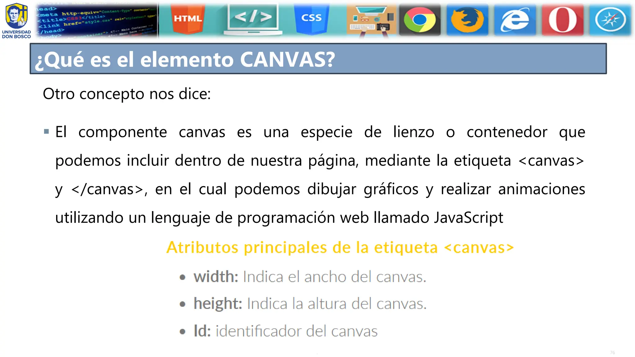 76
.
Otro concepto nos dice:
▪ El componente canvas es una especie de lienzo o contenedor que
podemos incluir dentro de nuestra página, mediante la etiqueta <canvas>
y </canvas>, en el cual podemos dibujar gráficos y realizar animaciones
utilizando un lenguaje de programación web llamado JavaScript
¿Qué es el elemento CANVAS?
 