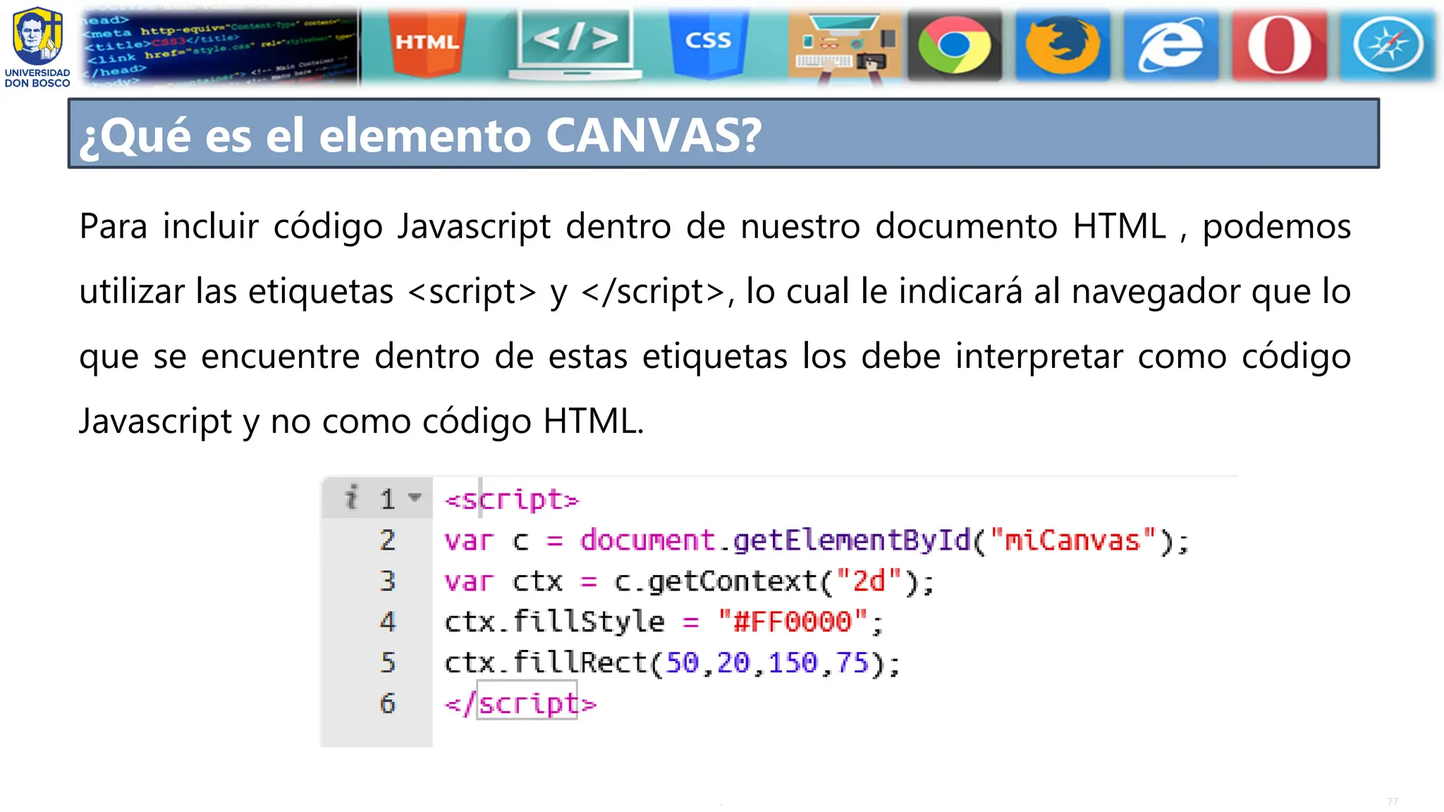 77
.
Para incluir código Javascript dentro de nuestro documento HTML , podemos
utilizar las etiquetas <script> y </script>, lo cual le indicará al navegador que lo
que se encuentre dentro de estas etiquetas los debe interpretar como código
Javascript y no como código HTML.
¿Qué es el elemento CANVAS?
 