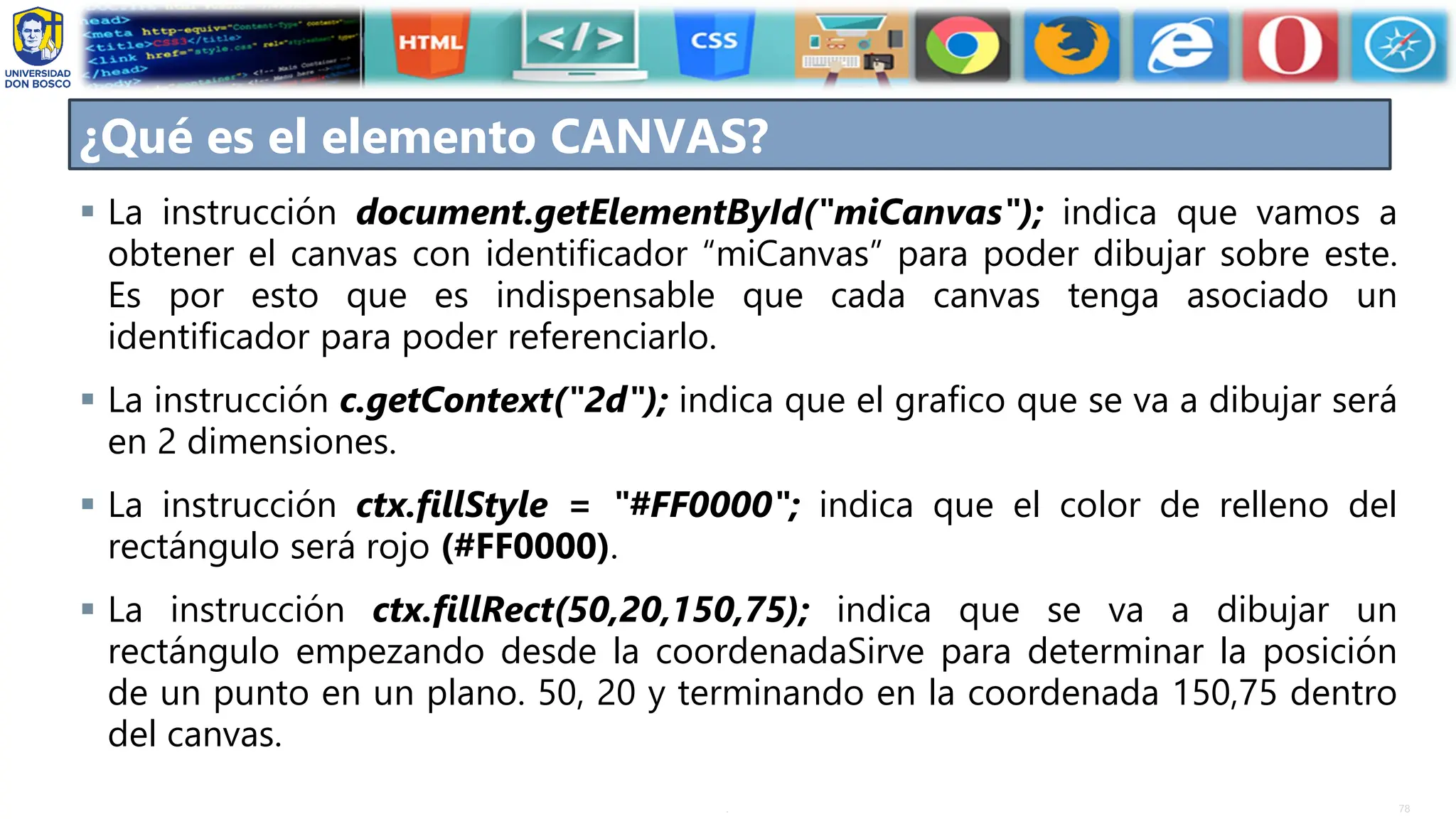 78
.
▪ La instrucción document.getElementById("miCanvas"); indica que vamos a
obtener el canvas con identificador “miCanvas” para poder dibujar sobre este.
Es por esto que es indispensable que cada canvas tenga asociado un
identificador para poder referenciarlo.
▪ La instrucción c.getContext("2d"); indica que el grafico que se va a dibujar será
en 2 dimensiones.
▪ La instrucción ctx.fillStyle = "#FF0000"; indica que el color de relleno del
rectángulo será rojo (#FF0000).
▪ La instrucción ctx.fillRect(50,20,150,75); indica que se va a dibujar un
rectángulo empezando desde la coordenadaSirve para determinar la posición
de un punto en un plano. 50, 20 y terminando en la coordenada 150,75 dentro
del canvas.
¿Qué es el elemento CANVAS?
 