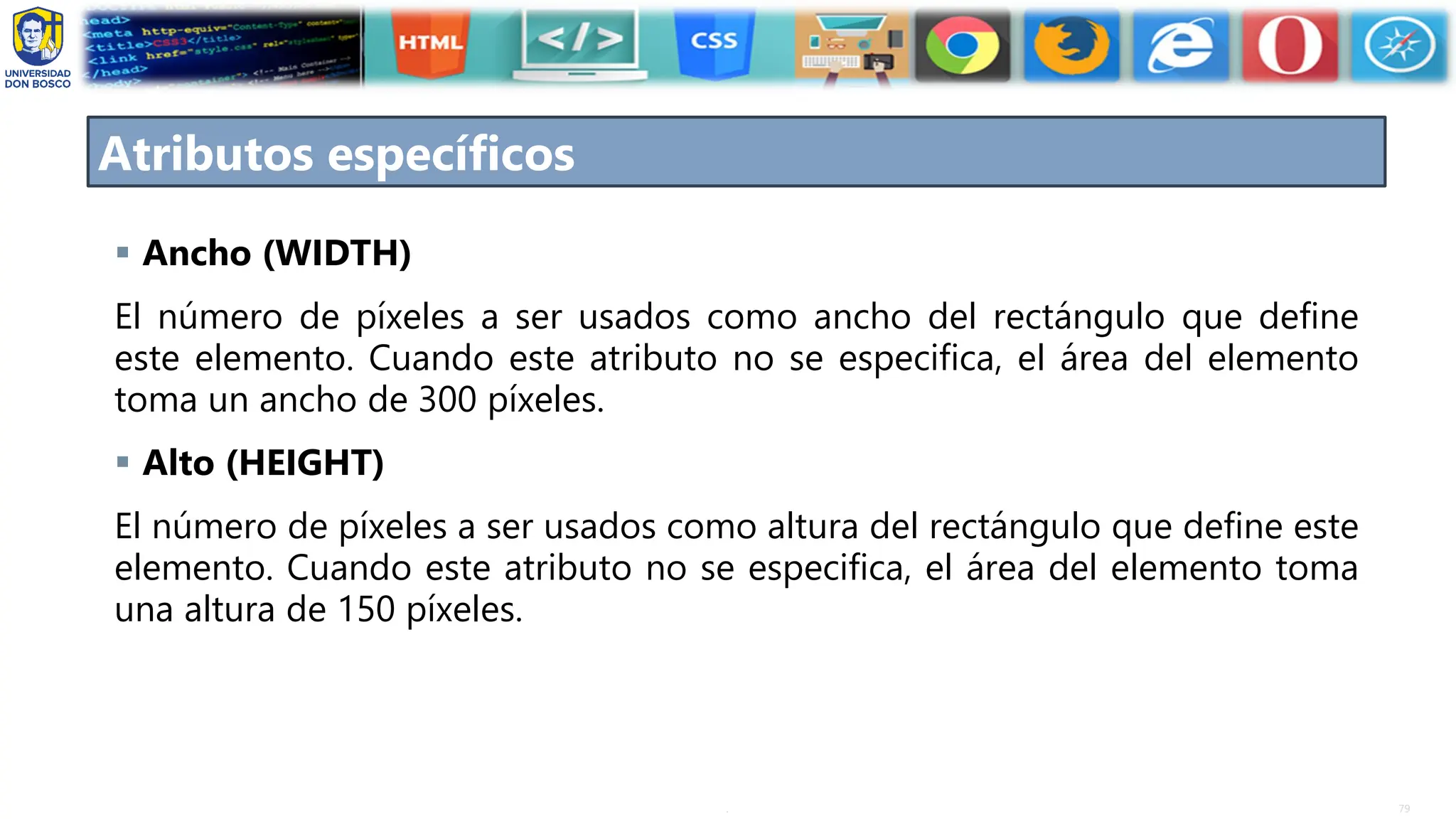 79
.
Atributos específicos
▪ Ancho (WIDTH)
El número de píxeles a ser usados como ancho del rectángulo que define
este elemento. Cuando este atributo no se especifica, el área del elemento
toma un ancho de 300 píxeles.
▪ Alto (HEIGHT)
El número de píxeles a ser usados como altura del rectángulo que define este
elemento. Cuando este atributo no se especifica, el área del elemento toma
una altura de 150 píxeles.
 