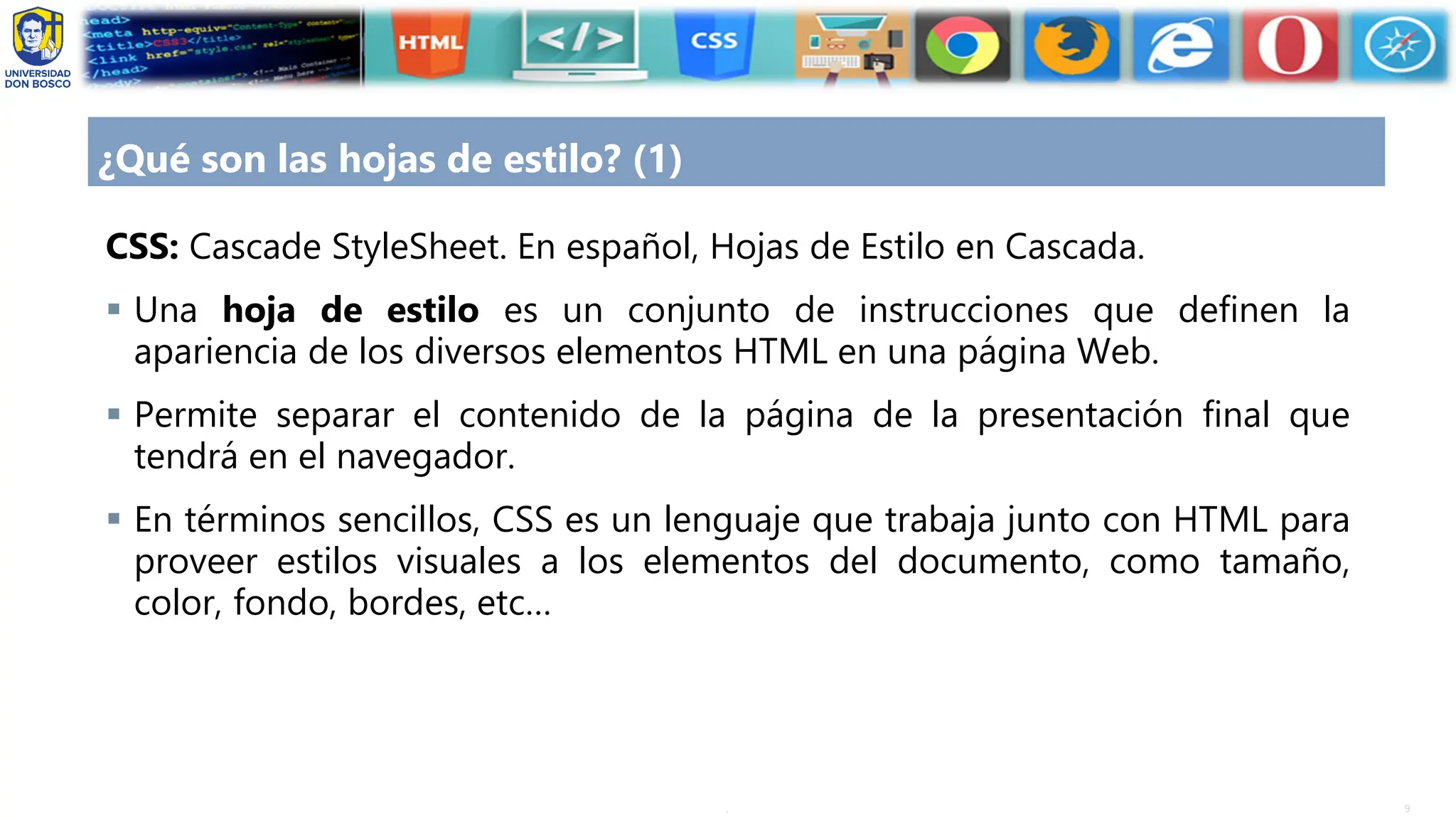 9
.
¿Qué son las hojas de estilo? (1)
CSS: Cascade StyleSheet. En español, Hojas de Estilo en Cascada.
▪ Una hoja de estilo es un conjunto de instrucciones que definen la
apariencia de los diversos elementos HTML en una página Web.
▪ Permite separar el contenido de la página de la presentación final que
tendrá en el navegador.
▪ En términos sencillos, CSS es un lenguaje que trabaja junto con HTML para
proveer estilos visuales a los elementos del documento, como tamaño,
color, fondo, bordes, etc…
 