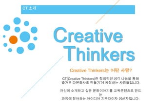 CT 소개




        Creative
         Thinkers
            Creative Thinkers는 어떤 사람?
         CT(Creative Thinkers)란 창의적인 생각 나눔을 통해
        ‘즐거운 다문화사회 만들기’에 동참하는 사람들입니다.

        자신이 소개하고 싶은 문화이야기를 교육콘텐츠로 만드
                      는
         과정에 참여하는 아이디어 기부자이자 생산자입니다.
 
