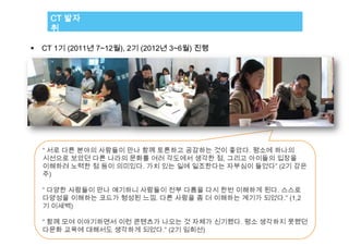 CT 발자
      취

   CT 1기 (2011년 7~12월), 2기 (2012년 3~6월) 진행




    “ 서로 다른 분야의 사람들이 만나 함께 토론하고 공감하는 것이 좋았다. 평소에 하나의
    시선으로 보았던 다른 나라의 문화를 여러 각도에서 생각한 점, 그리고 아이들의 입장을
    이해하려 노력한 점 등이 의미있다. 가치 있는 일에 일조한다는 자부심이 들었다” (2기 강은
    주)

    “ 다양한 사람들이 만나 얘기하니 사람들이 전부 다름을 다시 한번 이해하게 된다. 스스로
    다양성을 이해하는 코드가 형성된 느낌. 다른 사람을 좀 더 이해하는 계기가 되었다.” (1,2
    기 이새벽)

    “ 함께 모여 이야기하면서 이런 콘텐츠가 나오는 것 자체가 신기했다. 평소 생각하지 못했던
    다문화 교육에 대해서도 생각하게 되었다.” (2기 임희선)
 