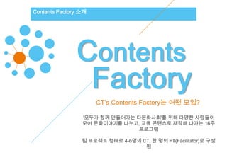 Contents Factory 소개




               Contents
                Factory
                      CT’s Contents Factory는 어떤 모임?

                 ‘모두가 함께 만들어가는 다문화사회'를 위해 다양한 사람들이
                 모여 문화이야기를 나누고, 교육 콘텐츠로 제작해 나가는 16주
                               프로그램

                 팀 프로젝트 형태로 4-6명의 CT, 한 명의 FT(Facilitator)로 구성
                                   됨
 