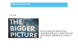 Contents Factory의 꿈




 큰 그림




                       -한국의 다문화교육 콘텐츠의 현실
                       -외국인들과 함께 만드는 진정한 문화 공유
                       -문화다양성이 아름다움으로 느껴지는 사
                       회
 