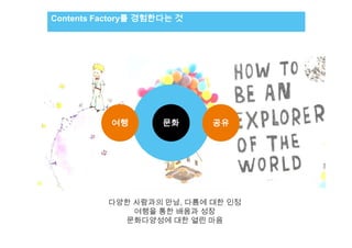 Contents Factory를 경험한다는 것
     리서치 보고서 제목 – 나눔고딕 B, 7.5pt        리서치 결과




                     여행           문화            공유




                   다양한 사람과의 만남, 다름에 대한 인정
                       여행을 통한 배움과 성장
                             내용 4
                     문화다양성에 대한 열린 마음
 