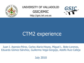 CTM2 experience UNIVERSITY OF VALLADOLID GSIC/EMIC http://gsic.tel.uva.es Juan I. Asensio-Pérez, Carlos Alario-Hoyos, Miguel L. Bote-Lorenzo, Eduardo Gómez-Sánchez, Guillermo Vega-Gorgojo, Adolfo Ruiz-Calleja July 2010 