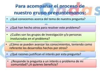 • ¿Qué conocemos acerca del tema de nuestra pregunta?
• ¿Qué han hecho otros para resolver este problema?
• ¿Cuáles son los grupos de Investigación y/o personas
involucradas en el problema?
• ¿Cómo se pueden avanzar los conocimientos, teniendo como
referente los desarrollos hechos por otros?
• ¿Qué razones justifican el interés por esta pregunta?
• ¿Responde la pregunta a un interés o problema de mi
comunidad? ¿A quienes beneficia?
 