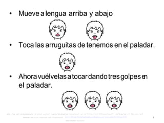 4
• Mueve a lengua arriba y abajo
• Toca las arruguitas de tenemos en el paladar.
• Ahoravuélvelasatocardandotresgolpese
n
el paladar.
 