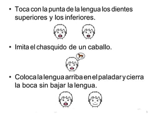• Toca con la punta de la lengua los dientes
superiores y los inferiores.
• Imitael chasquido de un caballo.
• Colocalalenguaarribaenelpaladarycierra
la boca sin bajar la lengua.
5
 