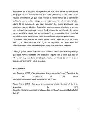 objetivo que es el propósito de la presentación. Otro tema similar es como el uso
de apoyos visuales “es conveniente que en las presentaciones se usen apoyos
visuales omultimedia, ya que estos reducen el costo mental de la asimilación,
facilitan la comprensión y aseguran una mejor retención del mensaje.” (Robles
página 6) se recomienda que estas refuercen los puntos principales, sean
atractivas, incluyan dibujos o fotografías, sean adecuados al entorno y se usen
con moderación y su duración sea de 1 a 2 minutos. La participación del publico
es muy importante ya que esta se puede aburrir, se recomiendan hacer preguntas,
actividades, contar experiencias, hacer una sesión de preguntas y respuestas.
Los autores concluyen que se espera que se cuente con los recursos necesarios
para lograr presentaciones que logren los objetivos, que sean realizadas
profesionalmente y que tanto el expositor como su audiencia las disfruten.


Concluyo que en ambos textos se tienen temas de interés para todo el público ya
que todos hemos realizado una exposición alguna vez, y creo que esta es
información muy importante para llegar a realizar un trabajo de calidad y sobre
todo a lograr disfrutarlo y tener seguridad.



BIBLIOGRAFIA

Mery Domingo (2006) ¿Cómo hacer una buena presentación oral? Extraído el día
2           de            Noviembre                 de      2012             desde
http://www.conocimientosweb.net/portal/article912.html

Robles Gloria (2003) Guía para presentaciones orales. Extraído el día 2 de
Noviembre                                      de                            2012
desdehttp://departamentodeadministracion.itam.mx/docs/PresentacioOralesGu%E
Da.PDF




                                                                                 3
 