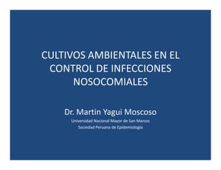 CULTIVOS AMBIENTALES EN EL
CONTROL DE INFECCIONES
NOSOCOMIALES
Dr. Martin Yagui Moscoso
Universidad Nacional Mayor de San Marcos
Sociedad Peruana de Epidemiología
 