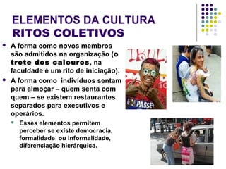 ELEMENTOS DA CULTURA
RITOS COLETIVOS
 A forma como novos membros
são admitidos na organização (o
trote dos calouros, na
faculdade é um rito de iniciação).
 A forma como indivíduos sentam
para almoçar – quem senta com
quem – se existem restaurantes
separados para executivos e
operários.
 Esses elementos permitem
perceber se existe democracia,
formalidade ou informalidade,
diferenciação hierárquica.
 