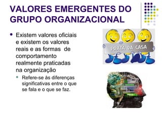 VALORES EMERGENTES DO
GRUPO ORGANIZACIONAL
 Existem valores oficiais
e existem os valores
reais e as formas de
comportamento
realmente praticadas
na organização
 Refere-se às diferenças
significativas entre o que
se fala e o que se faz.
 
