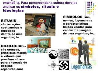 entendê-la. Para compreender a cultura deve-se
analisar os símbolos, rituais e
ideologias
RITUAIS –
são as ações
costumeiras e
repetidas
dentro de uma
organização
IDEOLOGIAS –
são crenças,
princípios morais
e valores que
provêem a base
para a tomada de
decisão
organizacional
SIMBOLOS são
nomes, logomarcas
e características
físicas usadas para
conduzir a imagem
de uma organização.
 