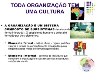 TODA ORGANIZAÇÃO TEM
UMA CULTURA
 A ORGANIZAÇÃO É UM SISTEMA
COMPOSTO DE SUBSISTEMAS (funciona de
forma integrada). O subsistema humano e cultural é
formado por dois elementos:
 Elemento formal – cultura oficial – regras, padrões,
valores e formas de comportamento propagadas pelos
dirigentes pelos meios de comunicação oficiais.
 Elemento informal – conjunto de indivíduos que
compõem a organização e suas respectivas subculturas
–visões de mundo
 