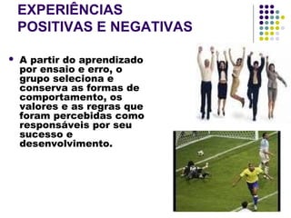 EXPERIÊNCIAS
POSITIVAS E NEGATIVAS
 A partir do aprendizado
por ensaio e erro, o
grupo seleciona e
conserva as formas de
comportamento, os
valores e as regras que
foram percebidas como
responsáveis por seu
sucesso e
desenvolvimento.
 