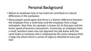 Personal Background
• Where an employee lives or has lived can contribute to cultural
differences in the workplace.
• Many people would agree that there is a distinct difference between
the employee from a small town and the employee from a large
metropolis. New York, for example, is known for its fast pace and the
hectic speed of business transactions. Conversely, an employee from
a small, Southern town may not approach her job duties with the
same haste as someone who is employed by the same company from
a large city where there's a sense of urgency attached to every job
task.
 