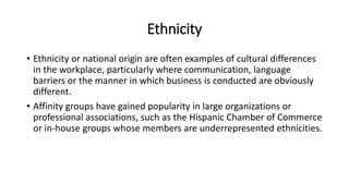 Ethnicity
• Ethnicity or national origin are often examples of cultural differences
in the workplace, particularly where communication, language
barriers or the manner in which business is conducted are obviously
different.
• Affinity groups have gained popularity in large organizations or
professional associations, such as the Hispanic Chamber of Commerce
or in-house groups whose members are underrepresented ethnicities.
 