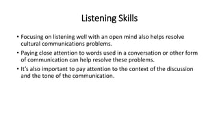 Listening Skills
• Focusing on listening well with an open mind also helps resolve
cultural communications problems.
• Paying close attention to words used in a conversation or other form
of communication can help resolve these problems.
• It’s also important to pay attention to the context of the discussion
and the tone of the communication.
 