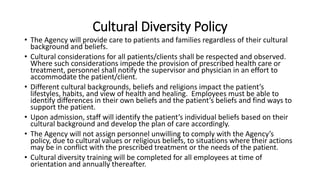 Cultural Diversity Policy
• The Agency will provide care to patients and families regardless of their cultural
background and beliefs.
• Cultural considerations for all patients/clients shall be respected and observed.
Where such considerations impede the provision of prescribed health care or
treatment, personnel shall notify the supervisor and physician in an effort to
accommodate the patient/client.
• Different cultural backgrounds, beliefs and religions impact the patient’s
lifestyles, habits, and view of health and healing. Employees must be able to
identify differences in their own beliefs and the patient’s beliefs and find ways to
support the patient.
• Upon admission, staff will identify the patient’s individual beliefs based on their
cultural background and develop the plan of care accordingly.
• The Agency will not assign personnel unwilling to comply with the Agency’s
policy, due to cultural values or religious beliefs, to situations where their actions
may be in conflict with the prescribed treatment or the needs of the patient.
• Cultural diversity training will be completed for all employees at time of
orientation and annually thereafter.
 