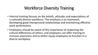 Workforce Diversity Training
• Internal training focuses on the beliefs, attitudes and expectations of
a culturally diverse workforce. The emphasis is on teamwork,
developing good interpersonal relationships and maintaining effective
work performance.
• Employees should be aware of the importance of respecting the
cultural differences of others, and employers can offer training to
increase awareness and to better equip employees to function in a
diverse workplace.
 