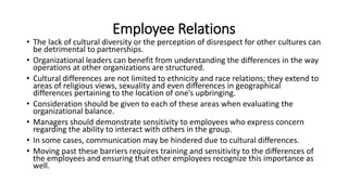 Employee Relations
• The lack of cultural diversity or the perception of disrespect for other cultures can
be detrimental to partnerships.
• Organizational leaders can benefit from understanding the differences in the way
operations at other organizations are structured.
• Cultural differences are not limited to ethnicity and race relations; they extend to
areas of religious views, sexuality and even differences in geographical
differences pertaining to the location of one’s upbringing.
• Consideration should be given to each of these areas when evaluating the
organizational balance.
• Managers should demonstrate sensitivity to employees who express concern
regarding the ability to interact with others in the group.
• In some cases, communication may be hindered due to cultural differences.
• Moving past these barriers requires training and sensitivity to the differences of
the employees and ensuring that other employees recognize this importance as
well.
 