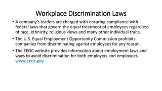 Workplace Discrimination Laws
• A company’s leaders are charged with ensuring compliance with
federal laws that govern the equal treatment of employees regardless
of race, ethnicity, religious views and many other individual traits.
• The U.S. Equal Employment Opportunity Commission prohibits
companies from discriminating against employees for any reason.
• The EEOC website provides information about employment laws and
ways to avoid discrimination for both employers and employees.
www.eeoc.gov.
 