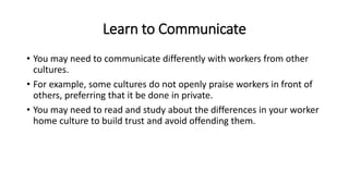 Learn to Communicate
• You may need to communicate differently with workers from other
cultures.
• For example, some cultures do not openly praise workers in front of
others, preferring that it be done in private.
• You may need to read and study about the differences in your worker
home culture to build trust and avoid offending them.
 