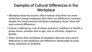 Examples of Cultural Differences in the
Workplace
• Workplace diversity trainers often mention that there are more
similarities among employees than there are differences; however,
despite the many common attributes employees share, there still
exist cultural differences.
• Culture is defined as a set of values, practices, traditions or beliefs a
group shares, whether due to age, race or ethnicity, religion or
gender.
• Other factors that contribute to workplace diversity and cultural
differences in the workplace are differences attributable to work
styles, education or disability.
 