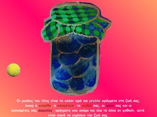 Οι μπάλες του τένις είναι τα πλέον ιερά και  μεγάλα  πράγματα στη ζωή σας,  όπως η  πατρίδα , η  οικογένεια , τα  παιδιά  σας, οι  φίλοι  σας και οι  αγαπημένες σας  ασχολίες , πράγματα που ακόμα και όλα τα άλλα αν χαθούν, αυτά  είναι ικανά να γεμίσουν την ζωή σας. 