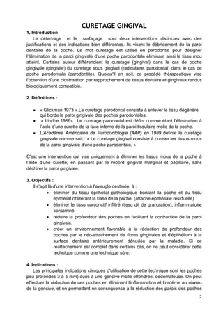 CURETAGE GINGIVAL
1. Introduction
Le détartrage et le surfaçage sont deux interventions distinctes avec des
justifications et des indications bien différentes. Ils visent le débridement de la paroi
dentaire de la poche. Le mot curetage est utilisé en parodontie pour désigner
l’élimination de la paroi gingivale d’une poche parodontale éliminant ainsi le tissu mou
atteint. Certains auteur différencient le curetage (gingival) dans le cas de poche
gingivale (gingivite) du curetage sous gingival (radiculaire, parodontal) dans le cas de
poche parodontale (parodontite). Quoiqu'il en soit, ce procédé thérapeutique vise
l'obtention d'une cicatrisation par rapprochement de tissus dentaire et gingivaux rendus
biologiquement compatible.
2. Définitions :
• « Glickman 1973 ».Le curetage parodontal consiste à enlever le tissu dégénéré
qui borde la paroi gingivale des poches parodontales.
• « Lindhe 1986» : Le curetage parodontal est défini comme étant l’élimination à
l’aide d’une curette de la face interne de la paroi tissulaire molle de la poche.
• L’Académie Américaine de Parodontologie (AAP) en 1989 définie le curetage
gingivale comme suit : « Le curetage gingival consiste à cureter les tissus mous
de la paroi gingivale d'une poche parodontale. »
C'est une intervention qui vise uniquement à éliminer les tissus mous de la poche à
l’aide d’une curette, en passant par le rebord gingival marginal et papillaire, sans
déchirer la paroi gingivale.
3. Objectifs :
Il s'agit là d'une intervention à l'aveugle destinée à :
• éliminer du tissu épithélial pathologique bordant la poche et du tissu
épithélial oblitérant la base de la poche (attache épithéliale résiduelle)
• éliminer le tissu conjonctif infiltré (tissu dit de granulation), inflammatoire
contaminé.
• réduire la profondeur des poches en facilitant la contraction de la paroi
gingivale.
• créer un environnement favorable à la réduction de profondeur des
poches par le néo-attachement de fibres gingivales et d'épithélium à la
surface dentaire antérieurement dénudée par la maladie. Si ce
réattachement est complet dans certains cas, on ne peut considérer cette
technique comme une technique sûre.
4. Indications :
Les principales indications cliniques d'utilisation de cette technique sont les poches
peu profondes 3 à 5 mm) dues à une gencive molle effondrée, oedémateuse. On peut
effectuer la réduction de ces poches en éliminant l'inflammation et l’œdème au niveau
de la gencive, et en permettant en conséquence à la réduction des parois des poches
2
 